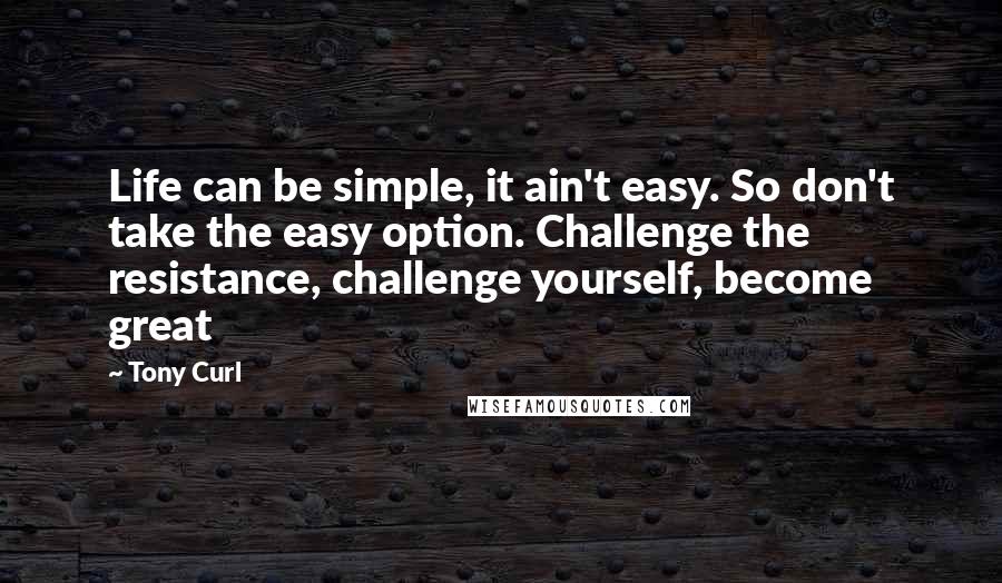 Tony Curl Quotes: Life can be simple, it ain't easy. So don't take the easy option. Challenge the resistance, challenge yourself, become great
