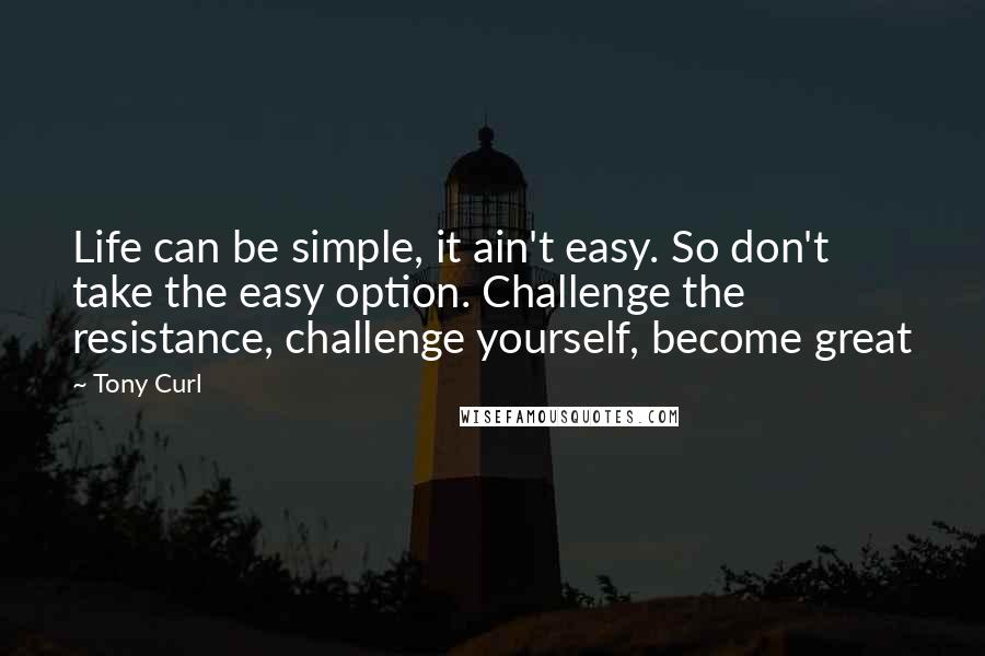 Tony Curl Quotes: Life can be simple, it ain't easy. So don't take the easy option. Challenge the resistance, challenge yourself, become great