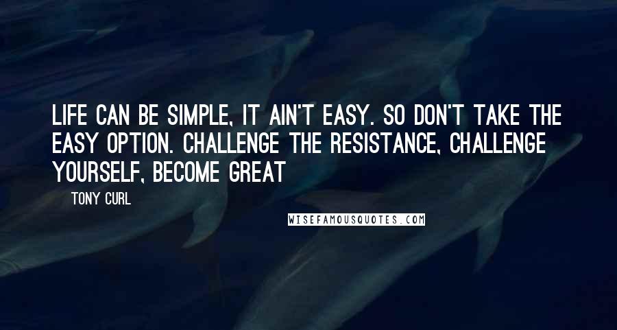 Tony Curl Quotes: Life can be simple, it ain't easy. So don't take the easy option. Challenge the resistance, challenge yourself, become great