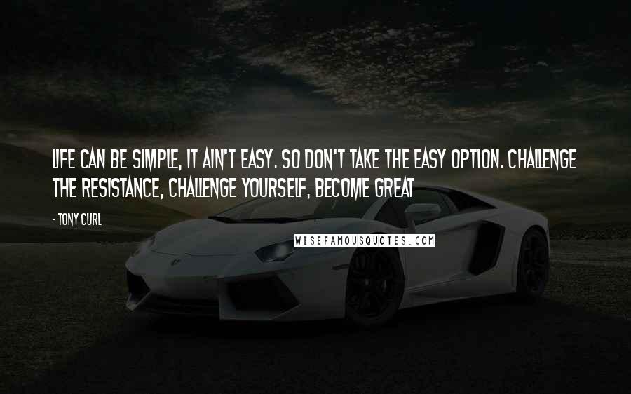 Tony Curl Quotes: Life can be simple, it ain't easy. So don't take the easy option. Challenge the resistance, challenge yourself, become great
