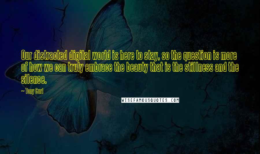 Tony Curl Quotes: Our distracted digital world is here to stay, so the question is more of how we can truly embrace the beauty that is the stillness and the silence.