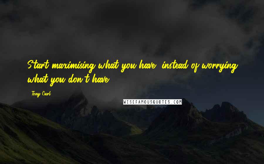 Tony Curl Quotes: Start maximising what you have, instead of worrying what you don't have.