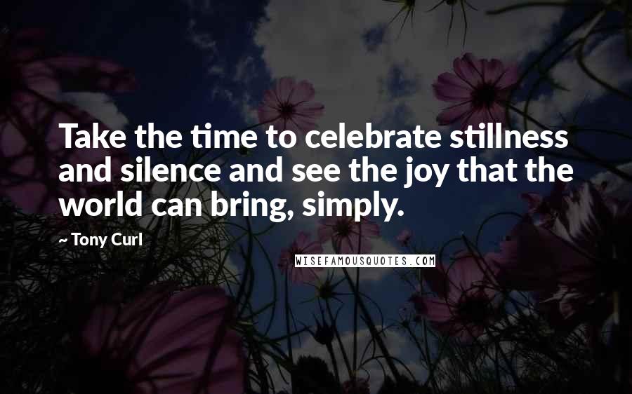 Tony Curl Quotes: Take the time to celebrate stillness and silence and see the joy that the world can bring, simply.