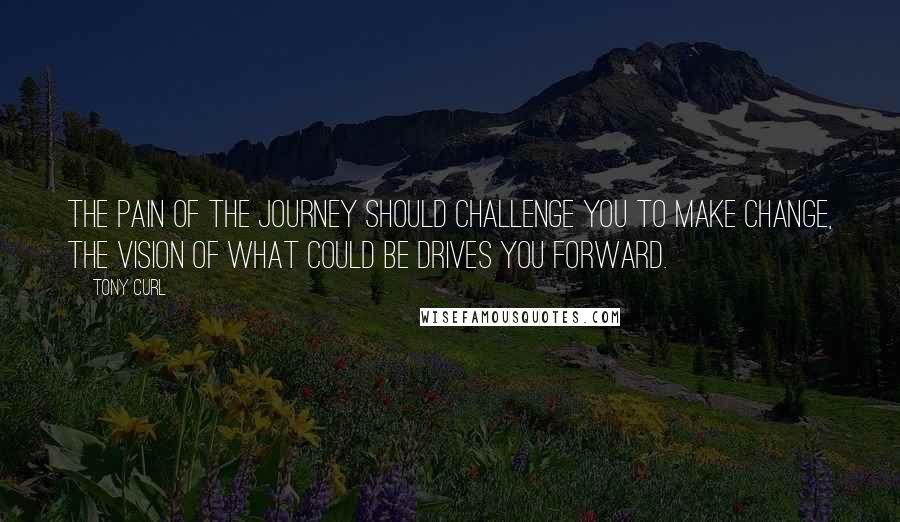 Tony Curl Quotes: The pain of the journey should challenge you to make change, the vision of what could be drives you forward.