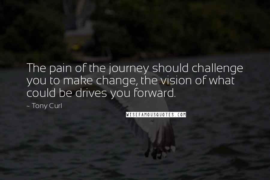 Tony Curl Quotes: The pain of the journey should challenge you to make change, the vision of what could be drives you forward.