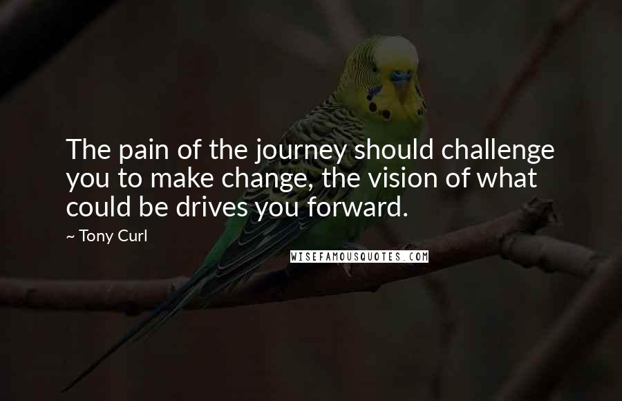 Tony Curl Quotes: The pain of the journey should challenge you to make change, the vision of what could be drives you forward.