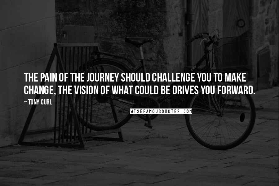 Tony Curl Quotes: The pain of the journey should challenge you to make change, the vision of what could be drives you forward.