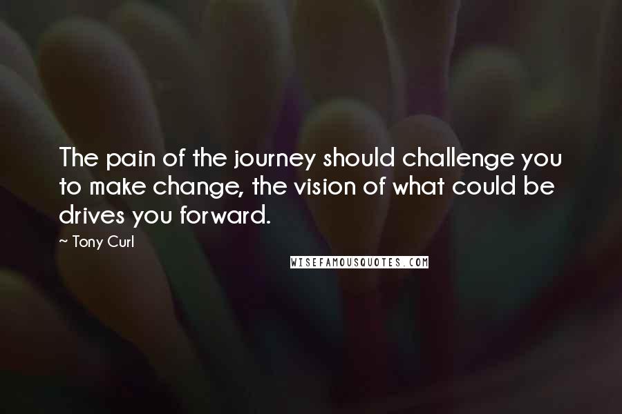 Tony Curl Quotes: The pain of the journey should challenge you to make change, the vision of what could be drives you forward.