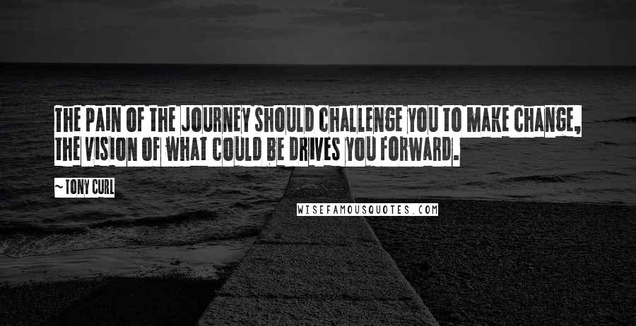 Tony Curl Quotes: The pain of the journey should challenge you to make change, the vision of what could be drives you forward.