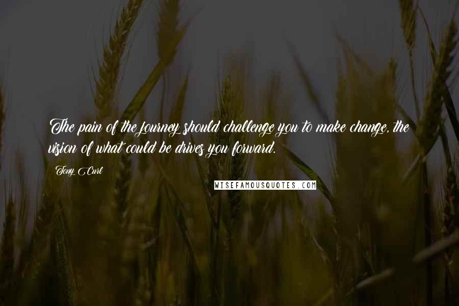 Tony Curl Quotes: The pain of the journey should challenge you to make change, the vision of what could be drives you forward.