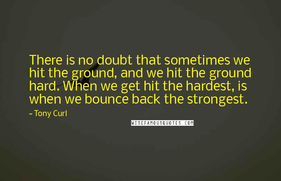 Tony Curl Quotes: There is no doubt that sometimes we hit the ground, and we hit the ground hard. When we get hit the hardest, is when we bounce back the strongest.