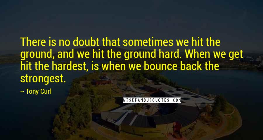 Tony Curl Quotes: There is no doubt that sometimes we hit the ground, and we hit the ground hard. When we get hit the hardest, is when we bounce back the strongest.