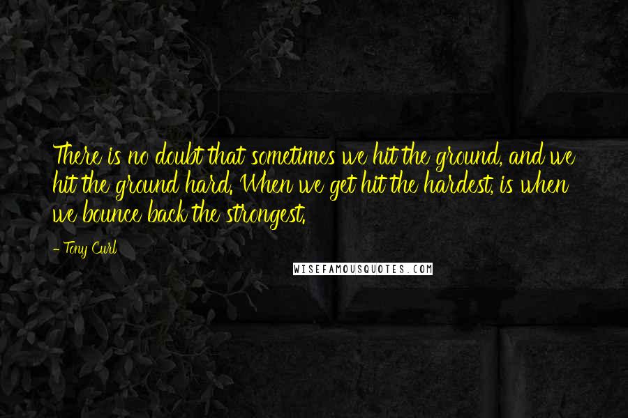 Tony Curl Quotes: There is no doubt that sometimes we hit the ground, and we hit the ground hard. When we get hit the hardest, is when we bounce back the strongest.