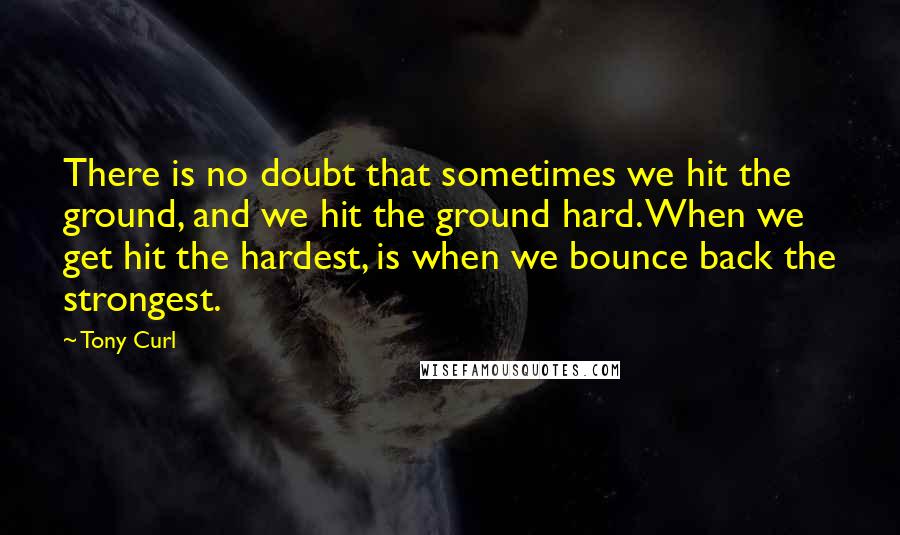 Tony Curl Quotes: There is no doubt that sometimes we hit the ground, and we hit the ground hard. When we get hit the hardest, is when we bounce back the strongest.