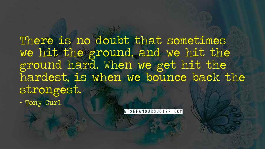 Tony Curl Quotes: There is no doubt that sometimes we hit the ground, and we hit the ground hard. When we get hit the hardest, is when we bounce back the strongest.