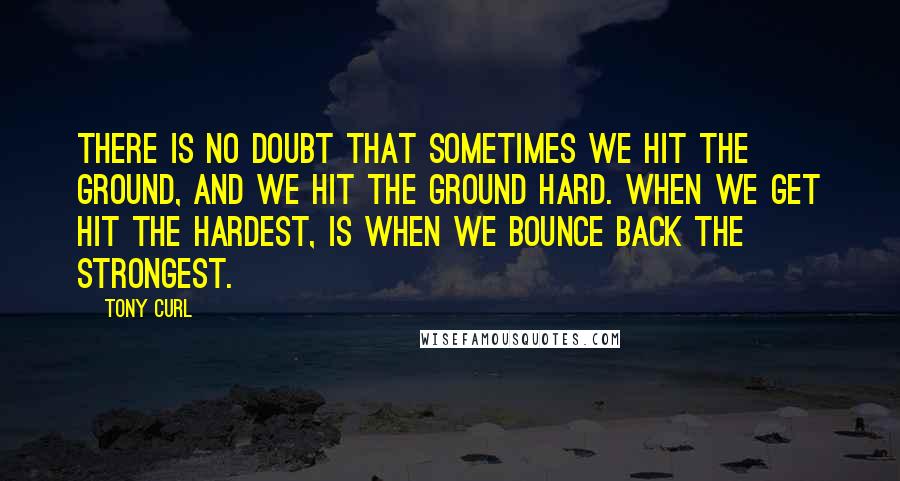 Tony Curl Quotes: There is no doubt that sometimes we hit the ground, and we hit the ground hard. When we get hit the hardest, is when we bounce back the strongest.