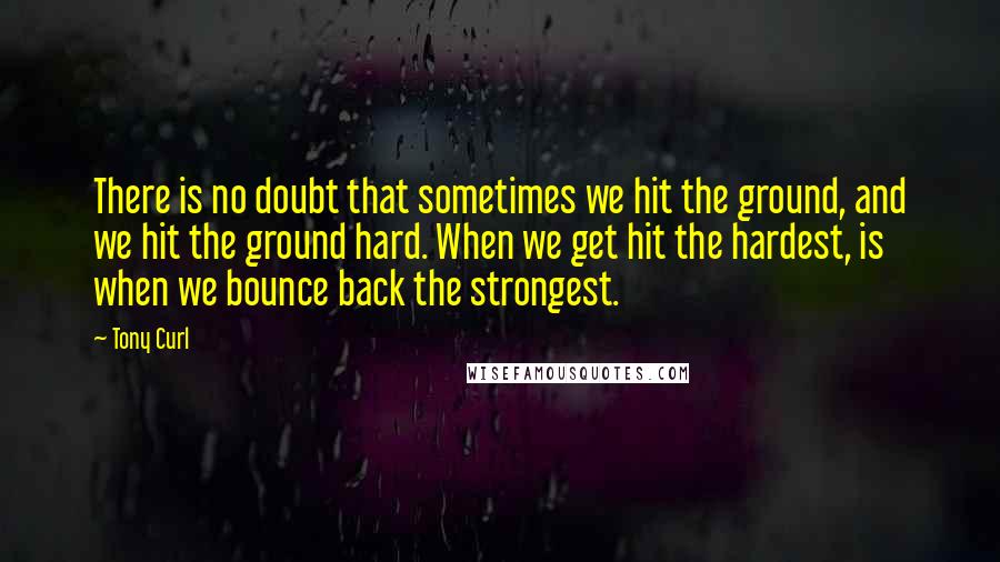 Tony Curl Quotes: There is no doubt that sometimes we hit the ground, and we hit the ground hard. When we get hit the hardest, is when we bounce back the strongest.