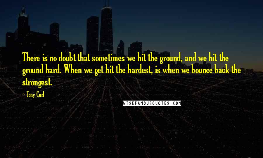 Tony Curl Quotes: There is no doubt that sometimes we hit the ground, and we hit the ground hard. When we get hit the hardest, is when we bounce back the strongest.