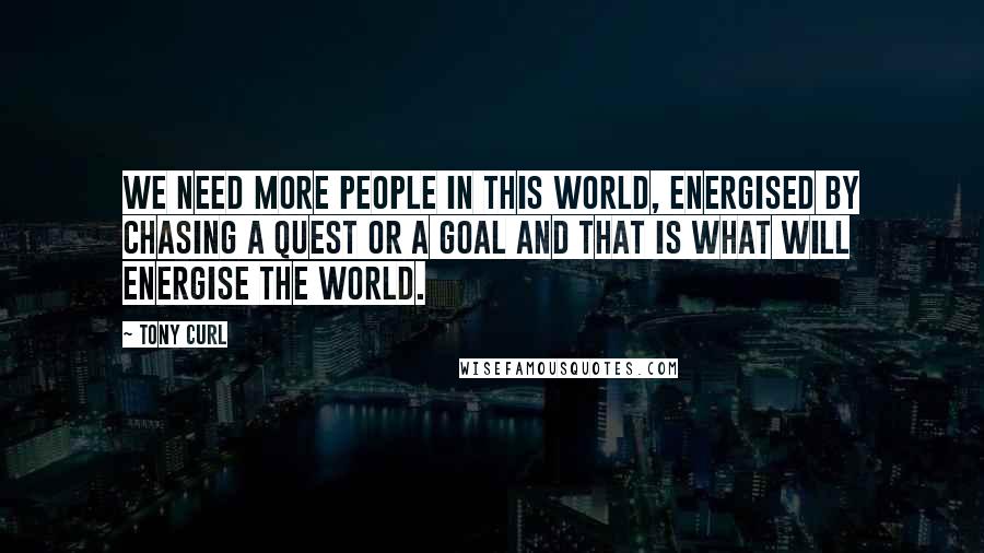 Tony Curl Quotes: We need more people in this world, energised by chasing a quest or a goal and that is what will energise the world.