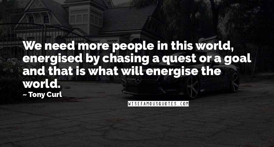 Tony Curl Quotes: We need more people in this world, energised by chasing a quest or a goal and that is what will energise the world.