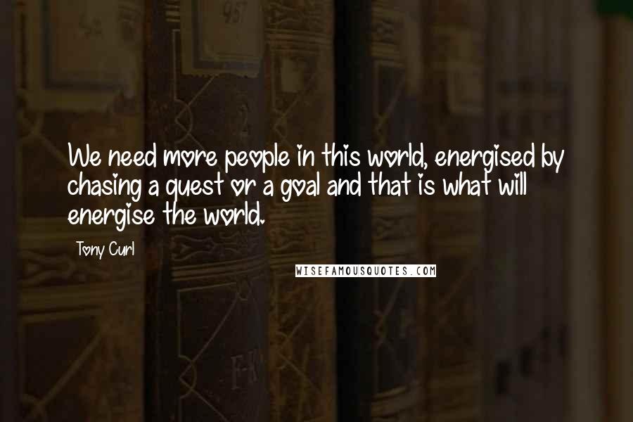 Tony Curl Quotes: We need more people in this world, energised by chasing a quest or a goal and that is what will energise the world.