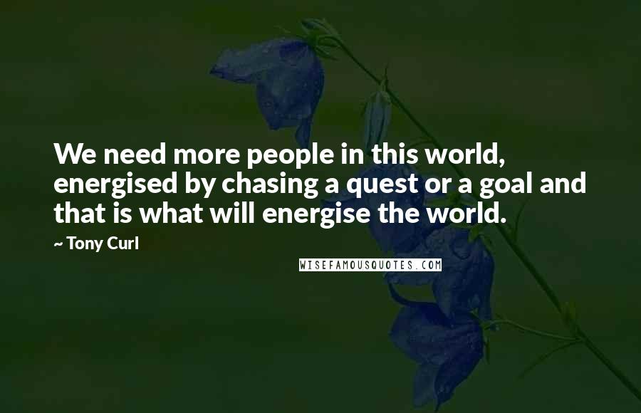 Tony Curl Quotes: We need more people in this world, energised by chasing a quest or a goal and that is what will energise the world.