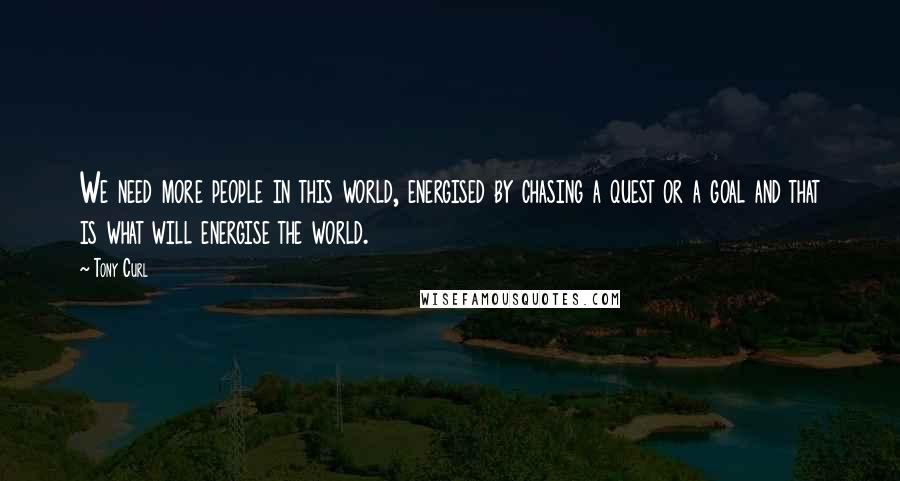 Tony Curl Quotes: We need more people in this world, energised by chasing a quest or a goal and that is what will energise the world.