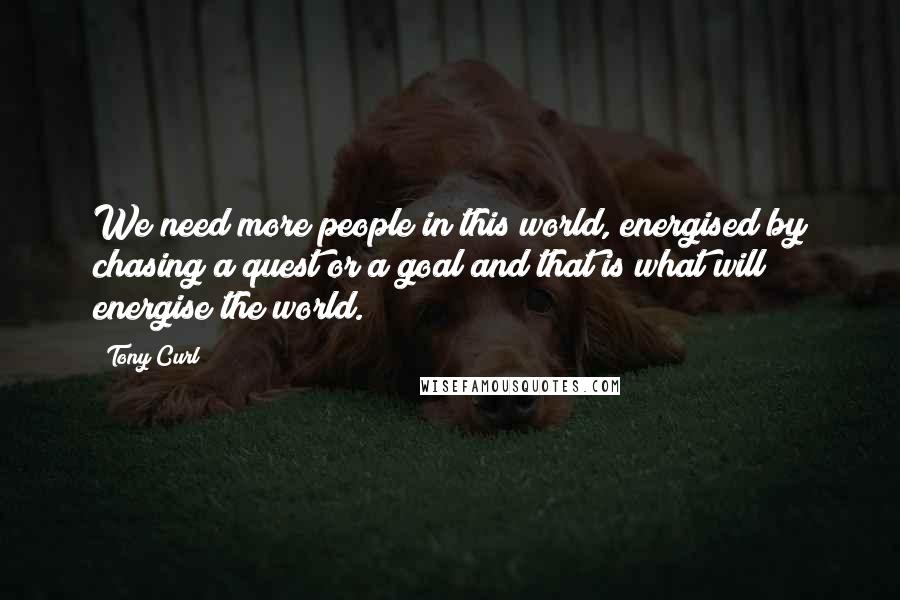 Tony Curl Quotes: We need more people in this world, energised by chasing a quest or a goal and that is what will energise the world.