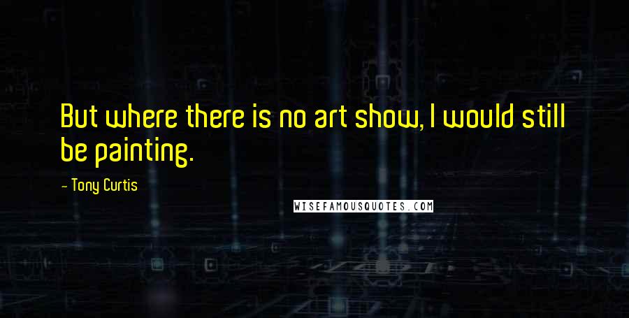 Tony Curtis Quotes: But where there is no art show, I would still be painting.