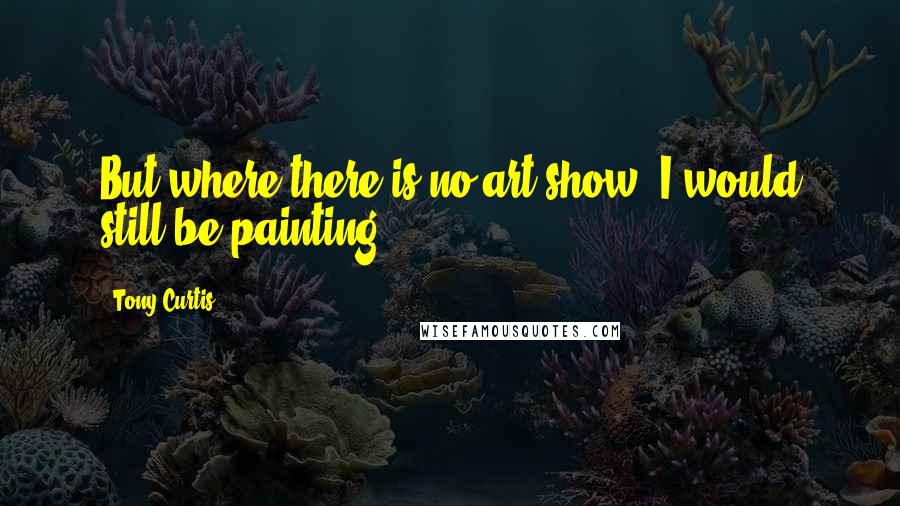 Tony Curtis Quotes: But where there is no art show, I would still be painting.