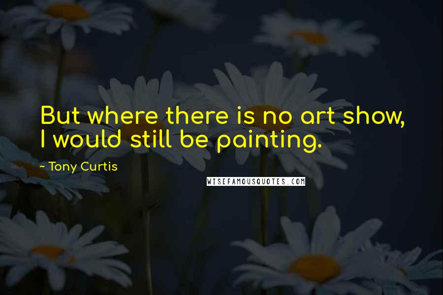 Tony Curtis Quotes: But where there is no art show, I would still be painting.