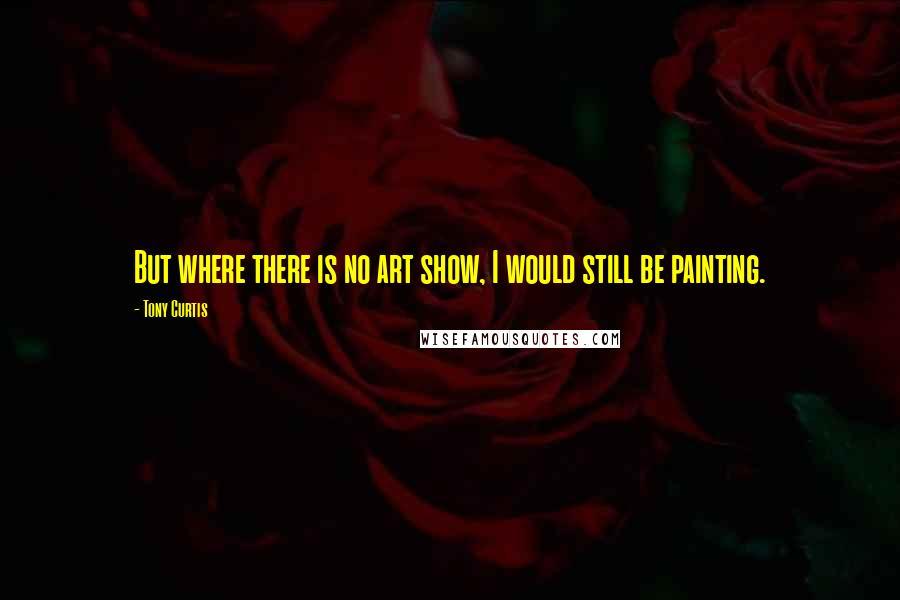 Tony Curtis Quotes: But where there is no art show, I would still be painting.