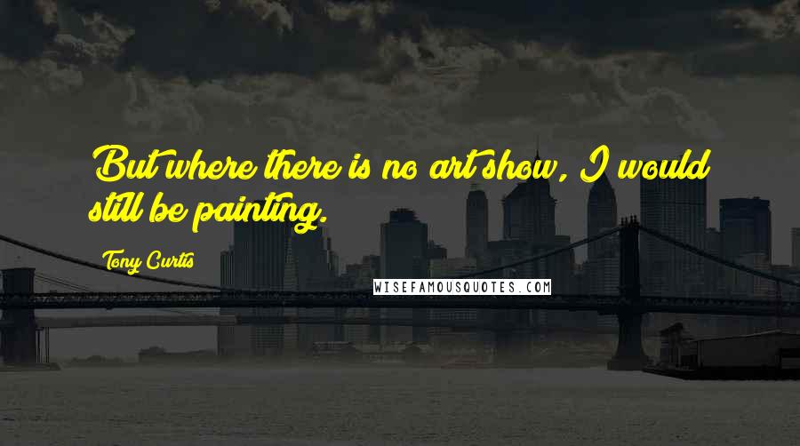 Tony Curtis Quotes: But where there is no art show, I would still be painting.