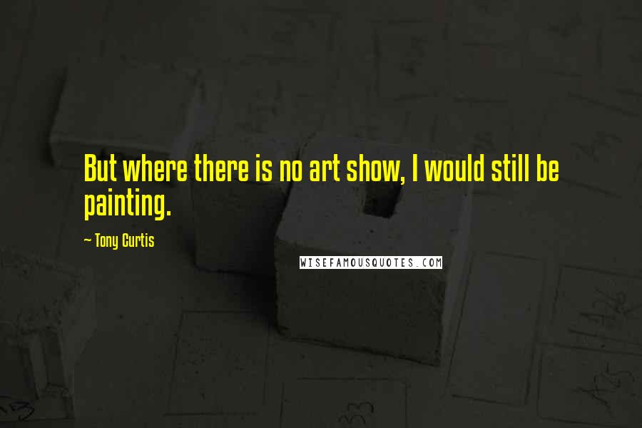 Tony Curtis Quotes: But where there is no art show, I would still be painting.