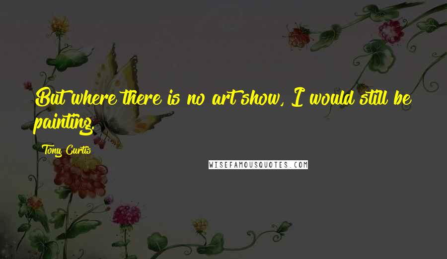 Tony Curtis Quotes: But where there is no art show, I would still be painting.