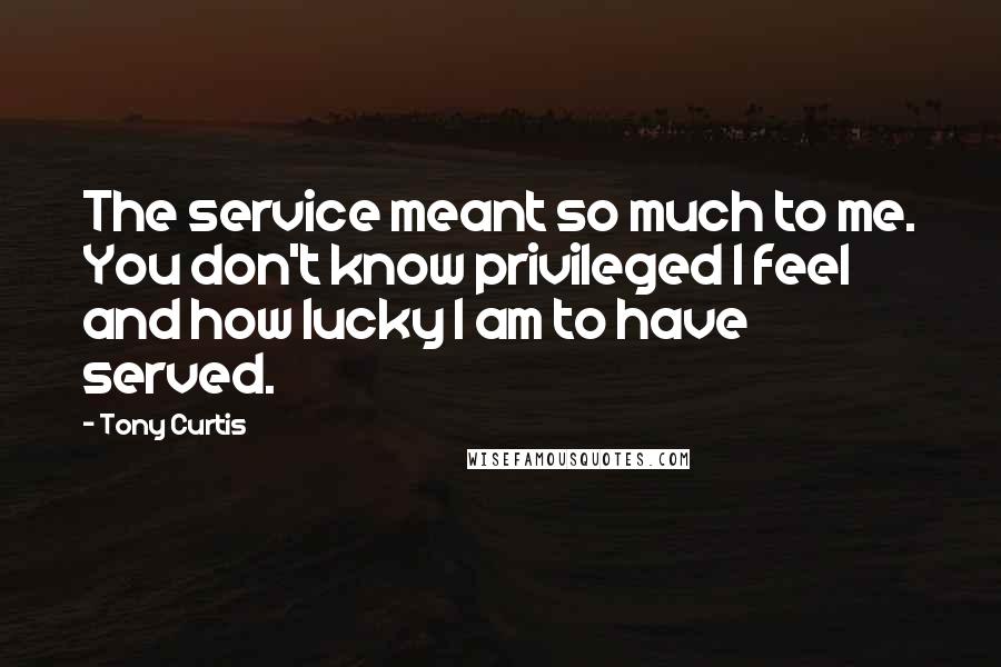 Tony Curtis Quotes: The service meant so much to me. You don't know privileged I feel and how lucky I am to have served.