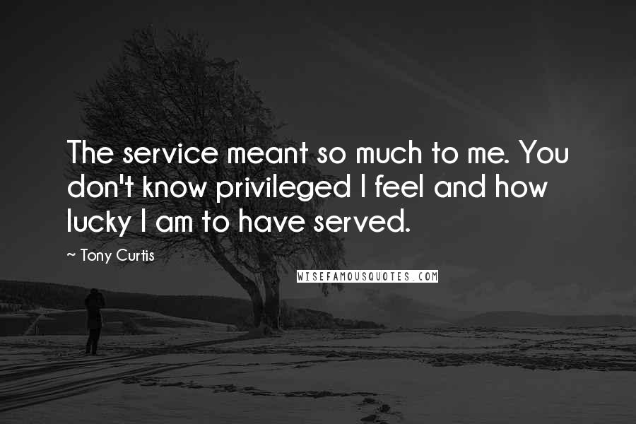 Tony Curtis Quotes: The service meant so much to me. You don't know privileged I feel and how lucky I am to have served.