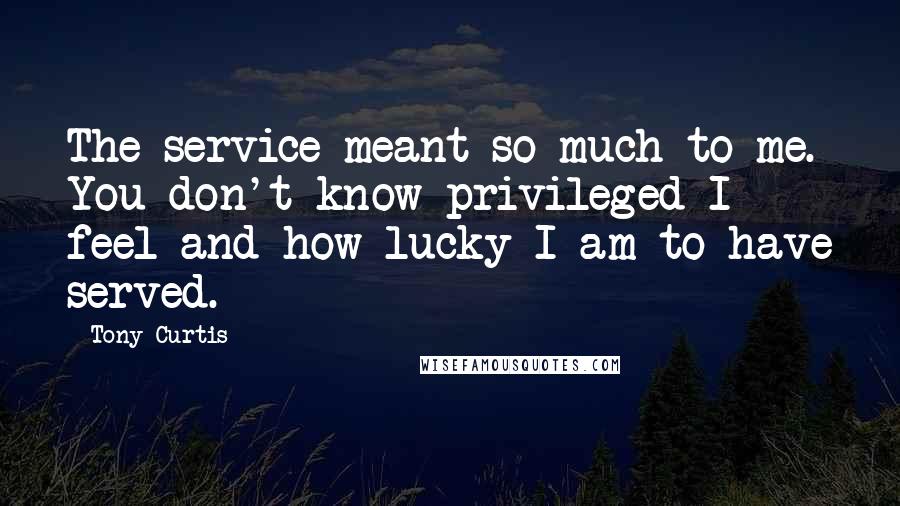 Tony Curtis Quotes: The service meant so much to me. You don't know privileged I feel and how lucky I am to have served.