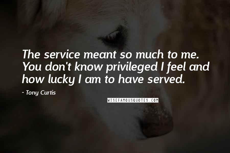 Tony Curtis Quotes: The service meant so much to me. You don't know privileged I feel and how lucky I am to have served.