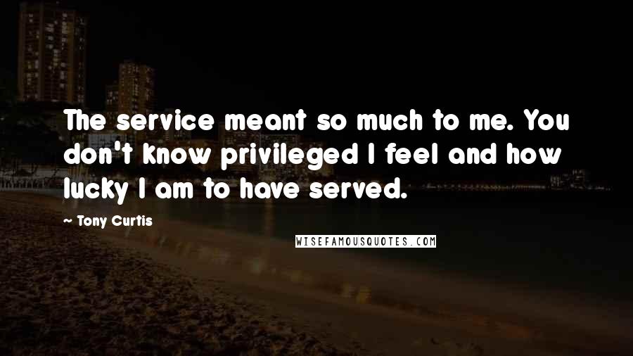 Tony Curtis Quotes: The service meant so much to me. You don't know privileged I feel and how lucky I am to have served.