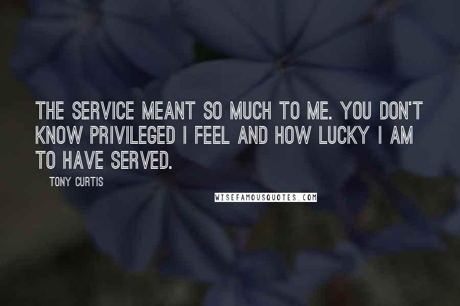 Tony Curtis Quotes: The service meant so much to me. You don't know privileged I feel and how lucky I am to have served.