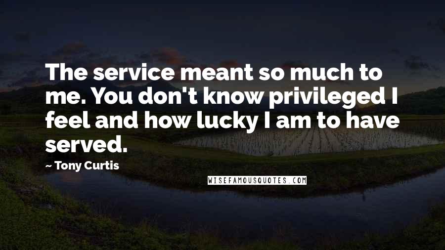 Tony Curtis Quotes: The service meant so much to me. You don't know privileged I feel and how lucky I am to have served.