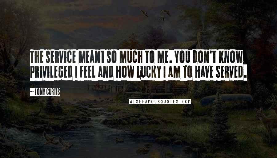 Tony Curtis Quotes: The service meant so much to me. You don't know privileged I feel and how lucky I am to have served.