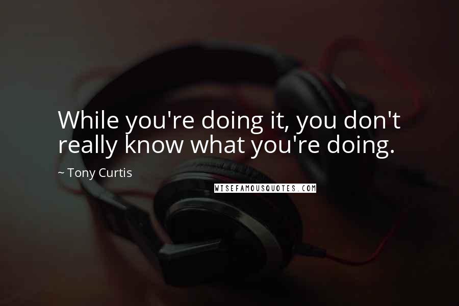 Tony Curtis Quotes: While you're doing it, you don't really know what you're doing.