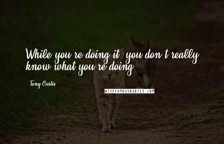 Tony Curtis Quotes: While you're doing it, you don't really know what you're doing.