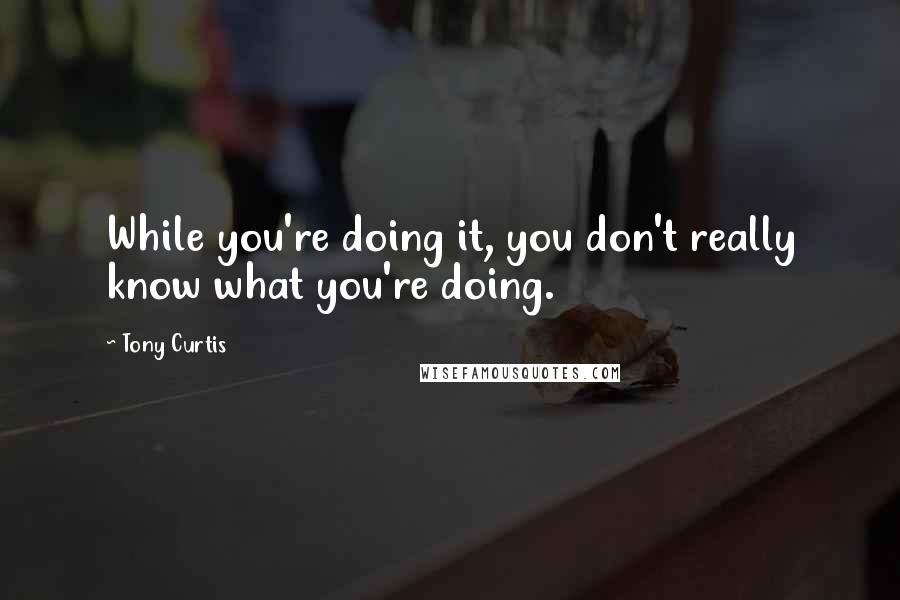 Tony Curtis Quotes: While you're doing it, you don't really know what you're doing.