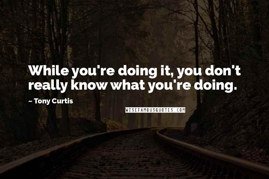 Tony Curtis Quotes: While you're doing it, you don't really know what you're doing.