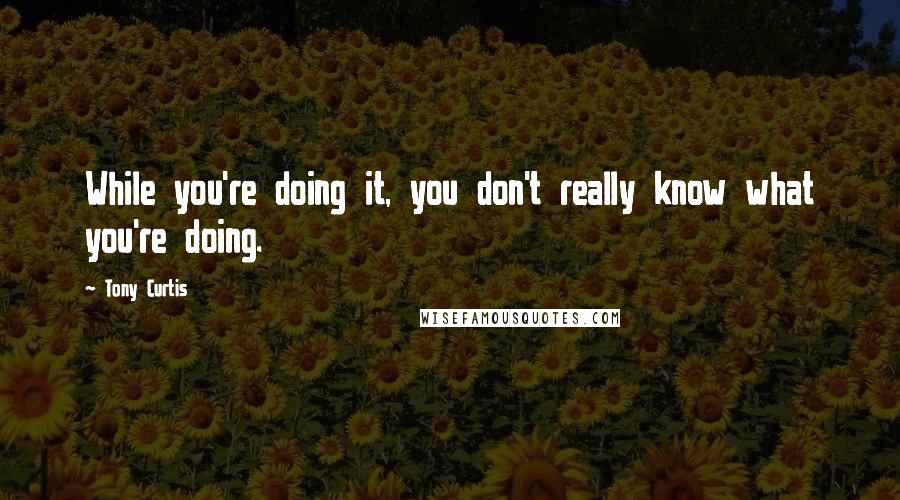 Tony Curtis Quotes: While you're doing it, you don't really know what you're doing.