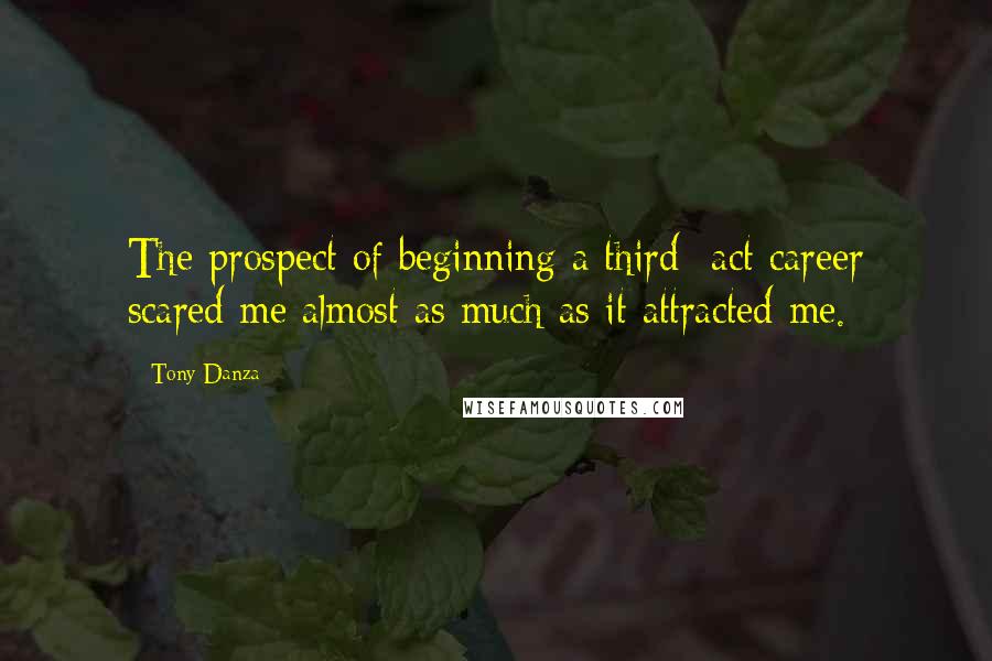 Tony Danza Quotes: The prospect of beginning a third- act career scared me almost as much as it attracted me.