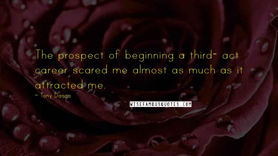 Tony Danza Quotes: The prospect of beginning a third- act career scared me almost as much as it attracted me.